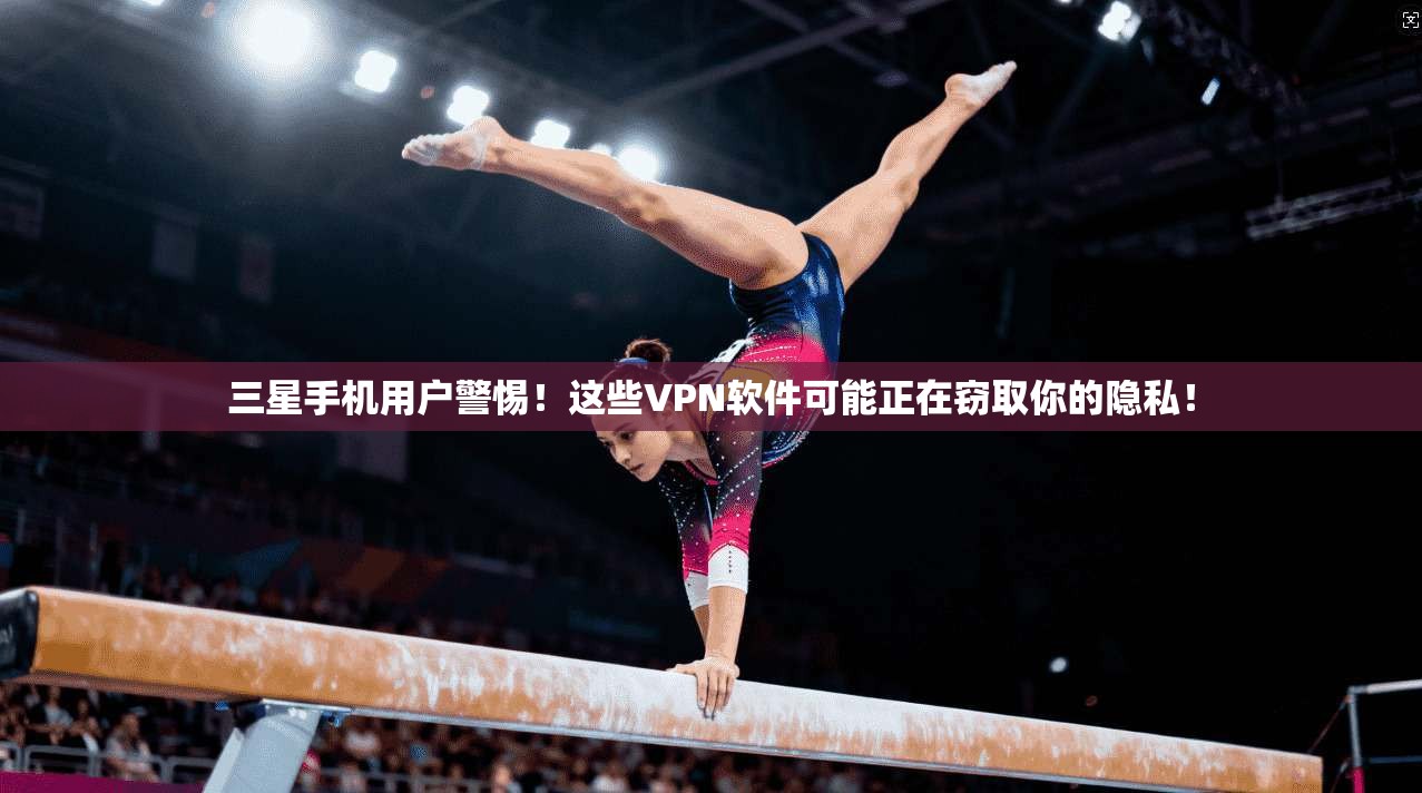 三星手机用户警惕！这些VPN软件可能正在窃取你的隐私！