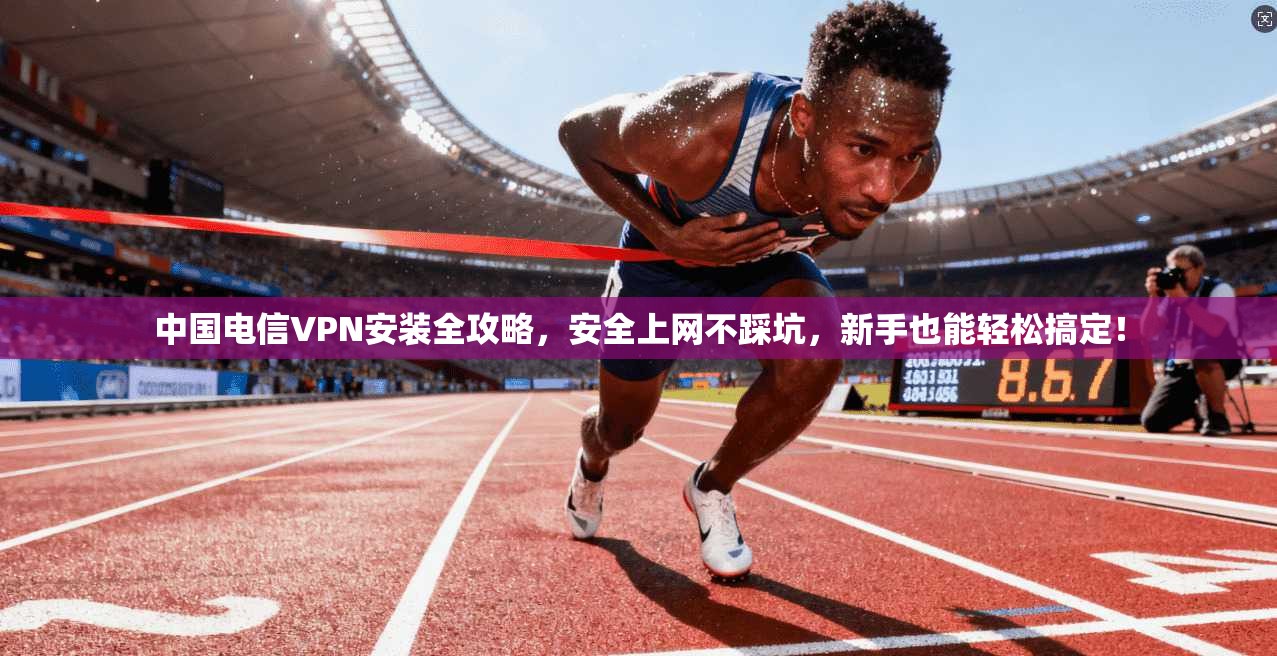 中国电信VPN安装全攻略，安全上网不踩坑，新手也能轻松搞定！