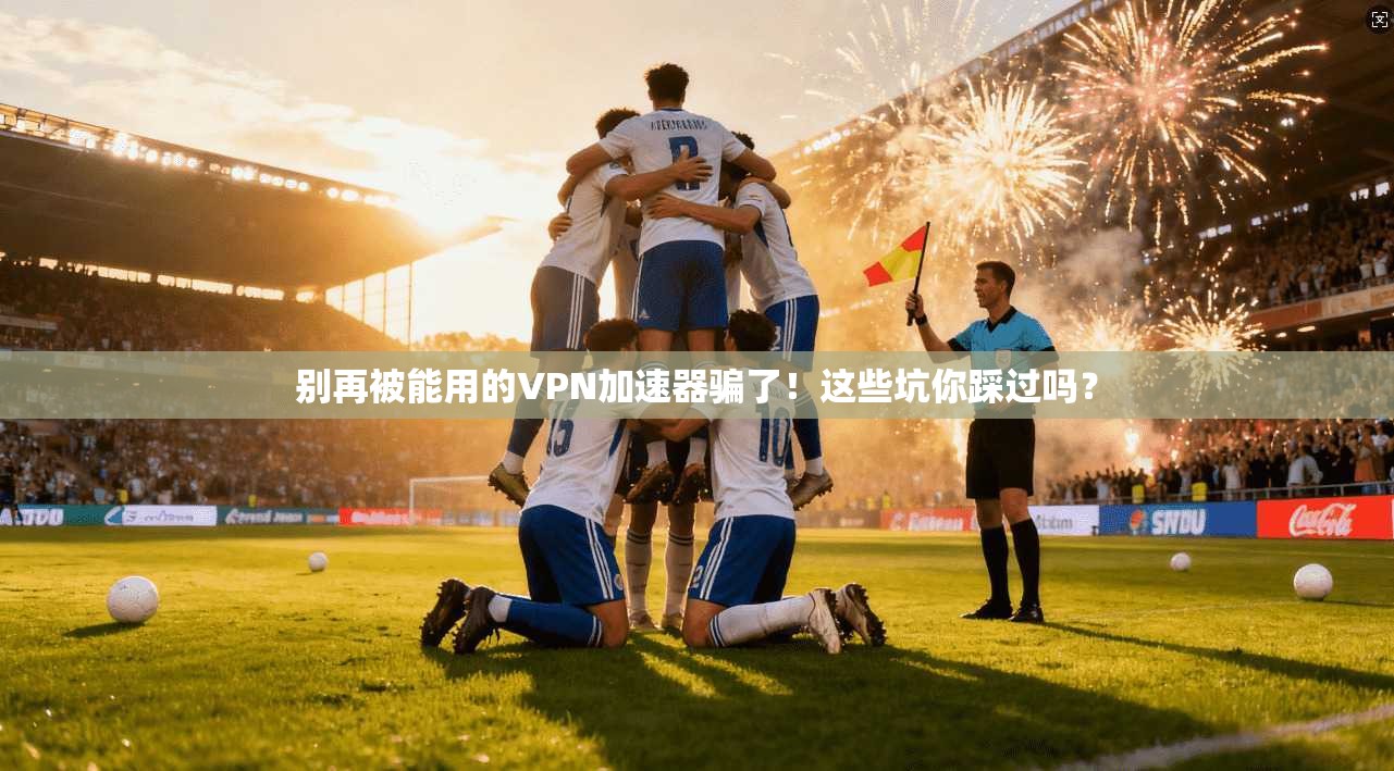 别再被能用的VPN加速器骗了！这些坑你踩过吗？