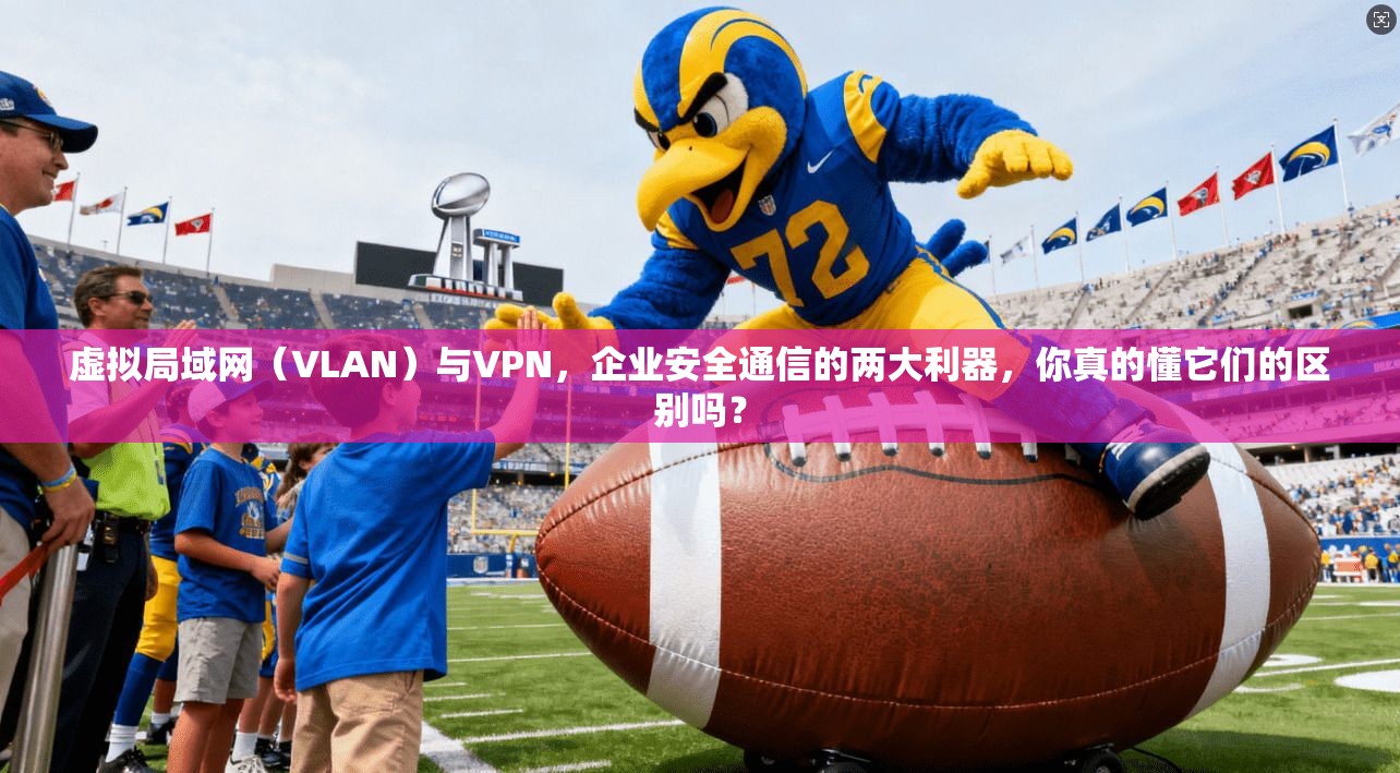 虚拟局域网（VLAN）与VPN，企业安全通信的两大利器，你真的懂它们的区别吗？