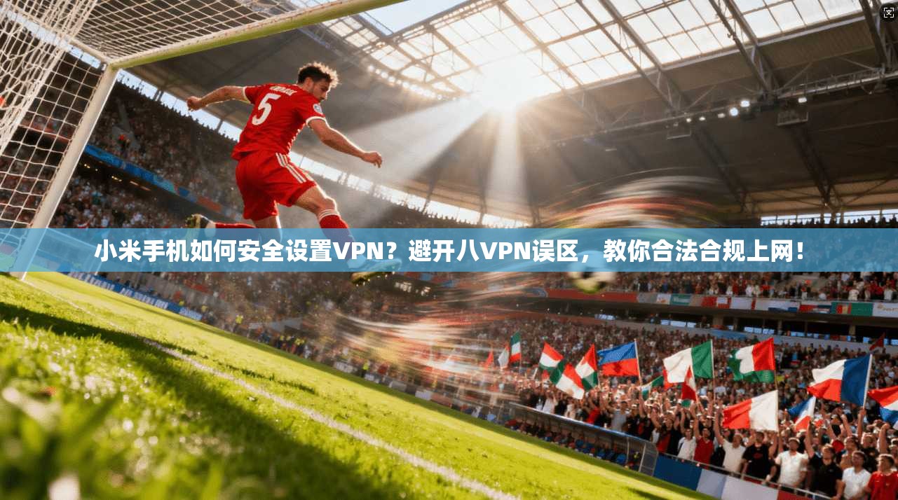 小米手机如何安全设置VPN？避开八VPN误区，教你合法合规上网！