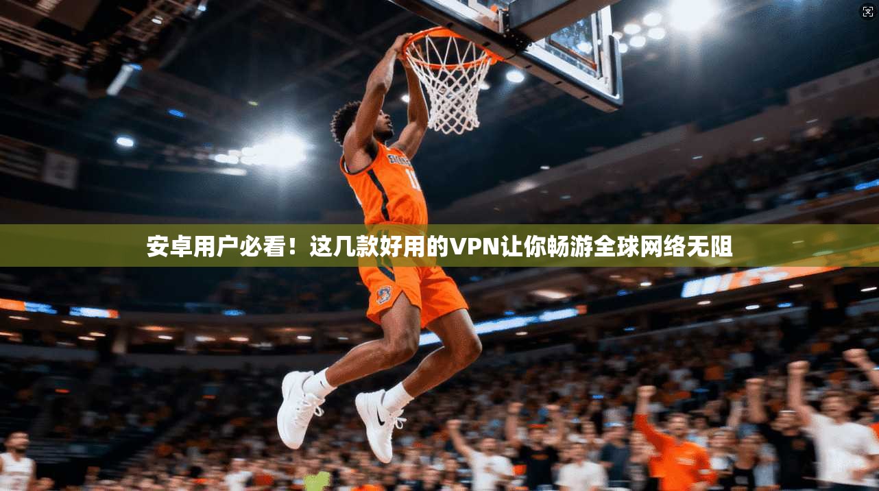 安卓用户必看！这几款好用的VPN让你畅游全球网络无阻