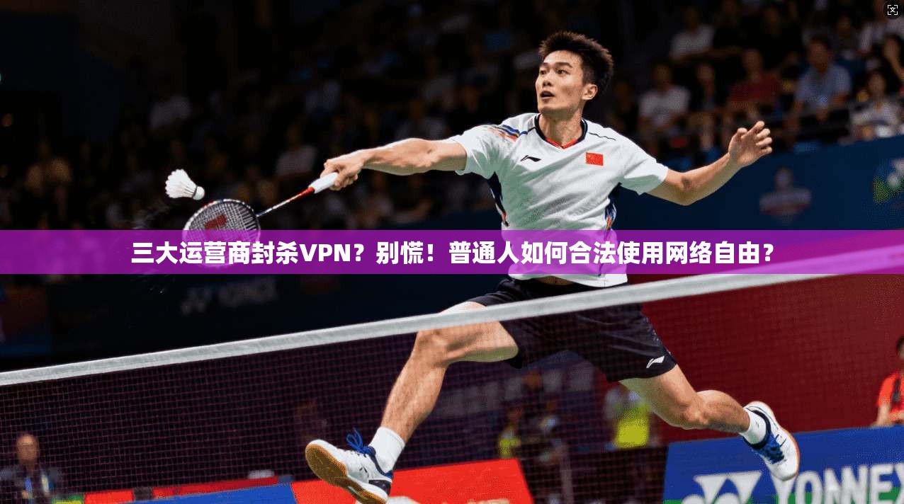 三大运营商封杀VPN？别慌！普通人如何合法使用网络自由？