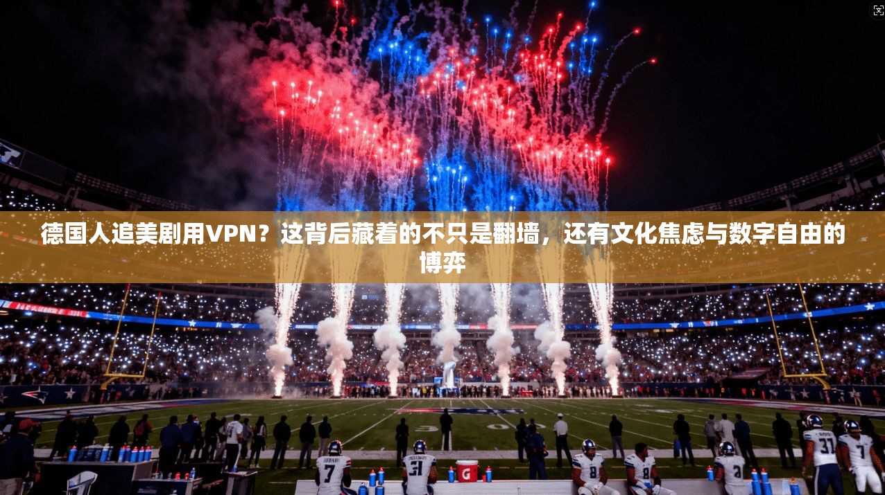 德国人追美剧用VPN？这背后藏着的不只是翻墙，还有文化焦虑与数字自由的博弈