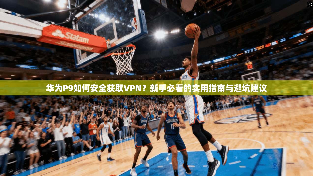 华为P9如何安全获取VPN？新手必看的实用指南与避坑建议