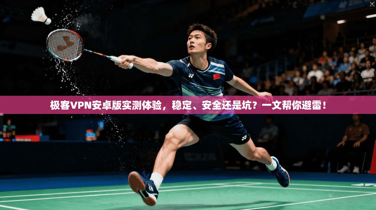 极客VPN安卓版实测体验，稳定、安全还是坑？一文帮你避雷！