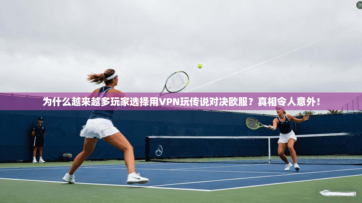 为什么越来越多玩家选择用VPN玩传说对决欧服？真相令人意外！