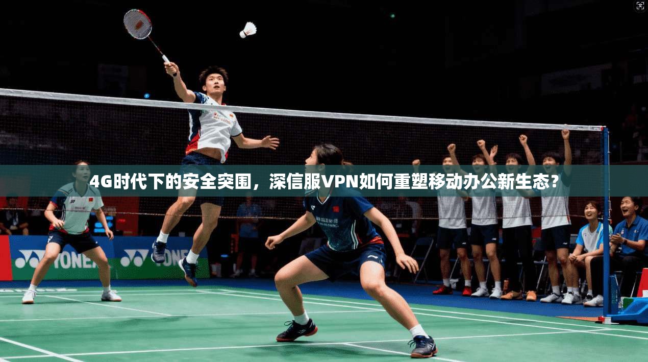 4G时代下的安全突围，深信服VPN如何重塑移动办公新生态？