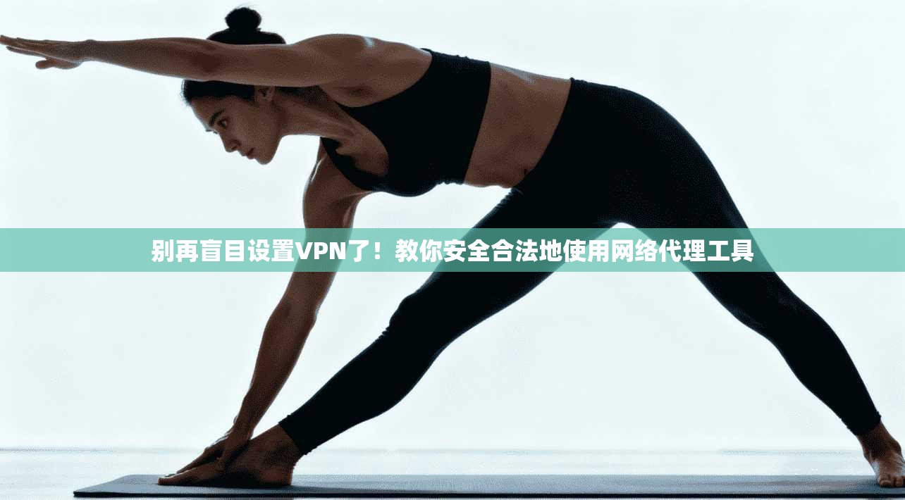 别再盲目设置VPN了！教你安全合法地使用网络代理工具