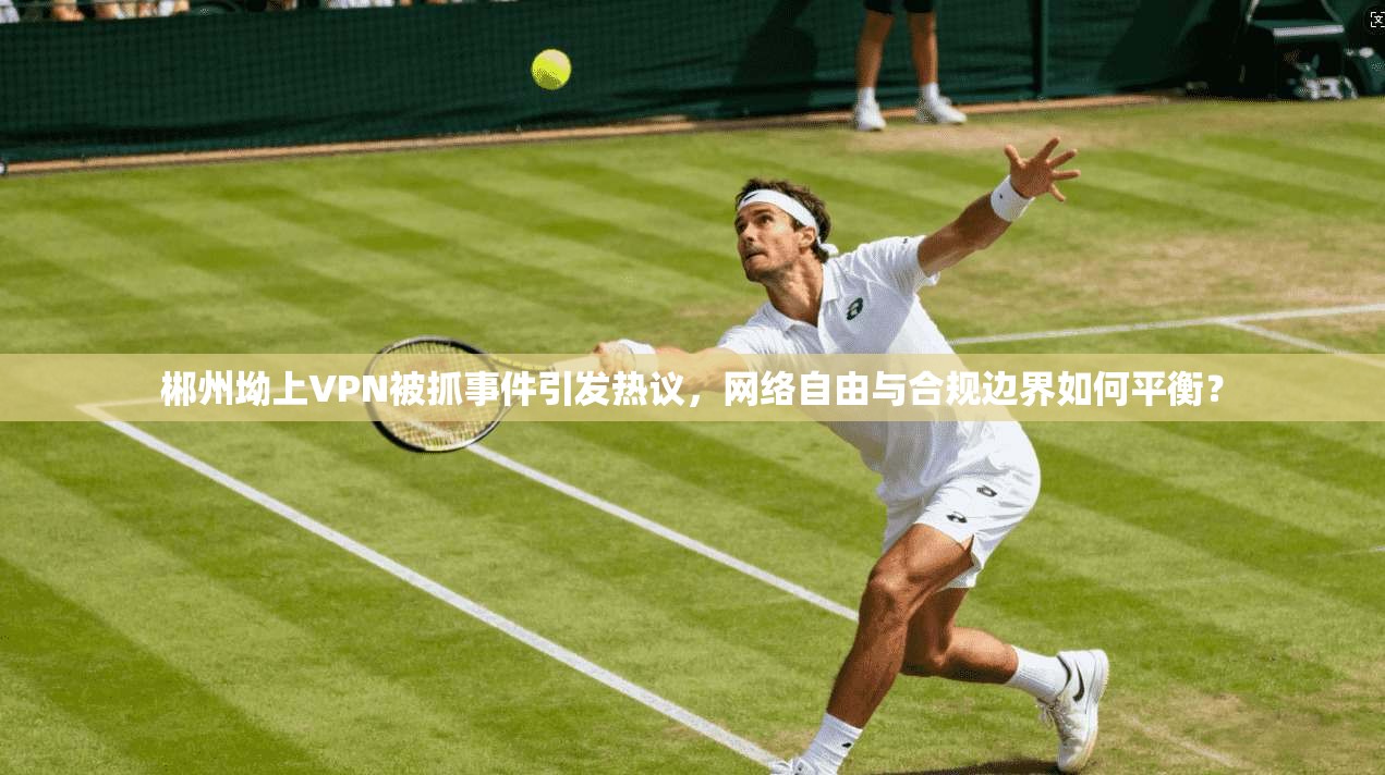 郴州坳上VPN被抓事件引发热议，网络自由与合规边界如何平衡？