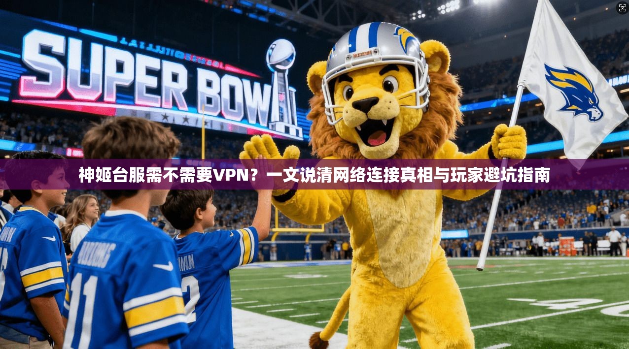 神姬台服需不需要VPN？一文说清网络连接真相与玩家避坑指南