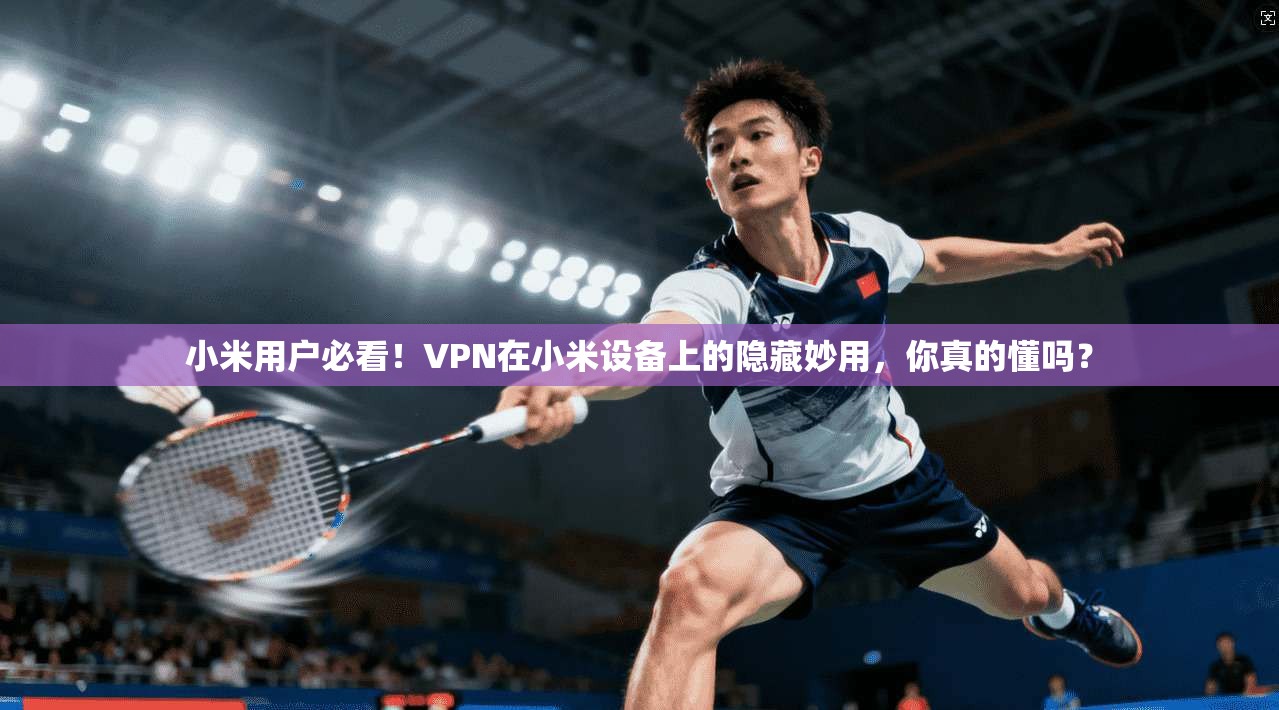 小米用户必看！VPN在小米设备上的隐藏妙用，你真的懂吗？