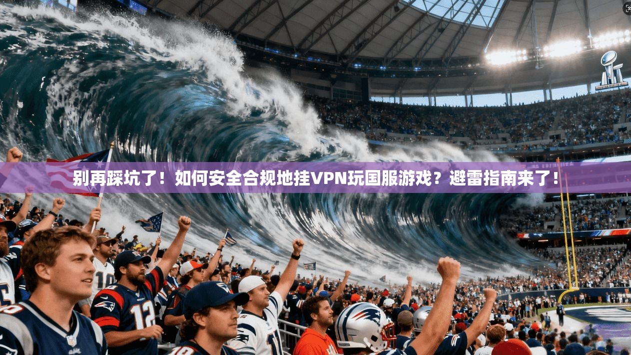 别再踩坑了！如何安全合规地挂VPN玩国服游戏？避雷指南来了！