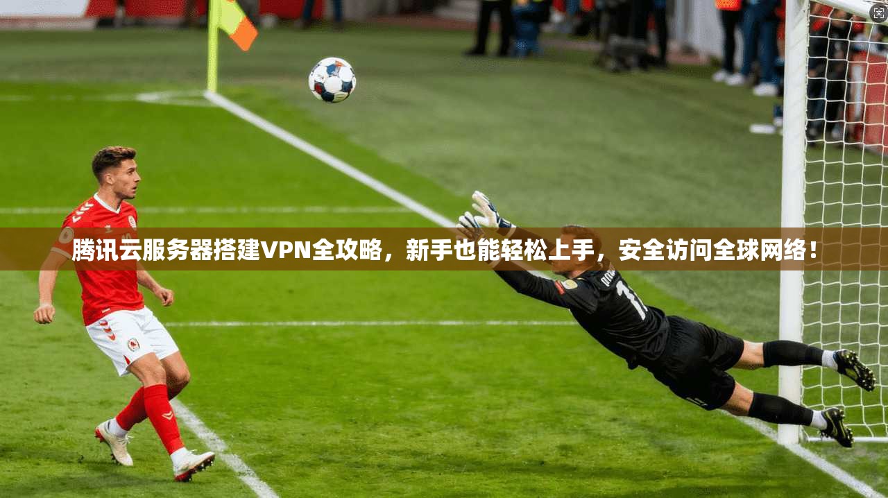 腾讯云服务器搭建VPN全攻略，新手也能轻松上手，安全访问全球网络！
