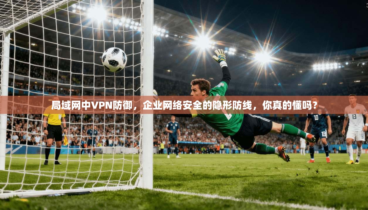 局域网中VPN防御，企业网络安全的隐形防线，你真的懂吗？