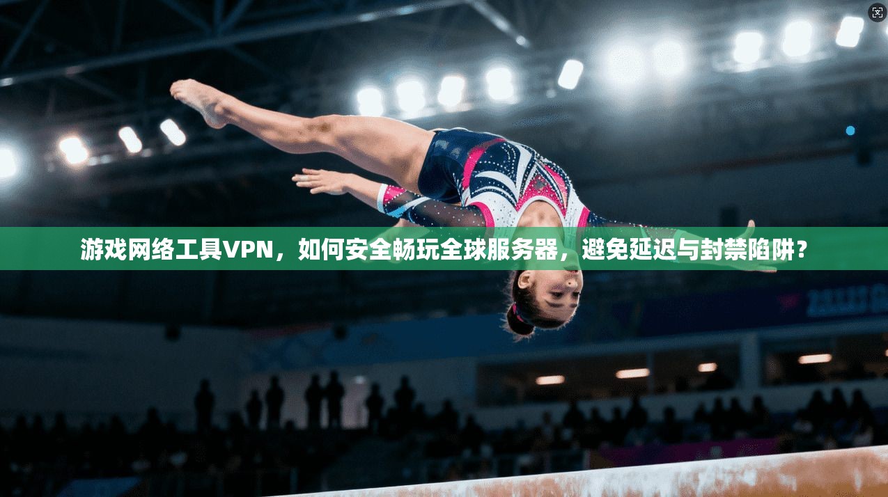 游戏网络工具VPN，如何安全畅玩全球服务器，避免延迟与封禁陷阱？