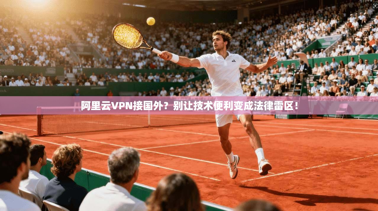 阿里云VPN接国外？别让技术便利变成法律雷区！