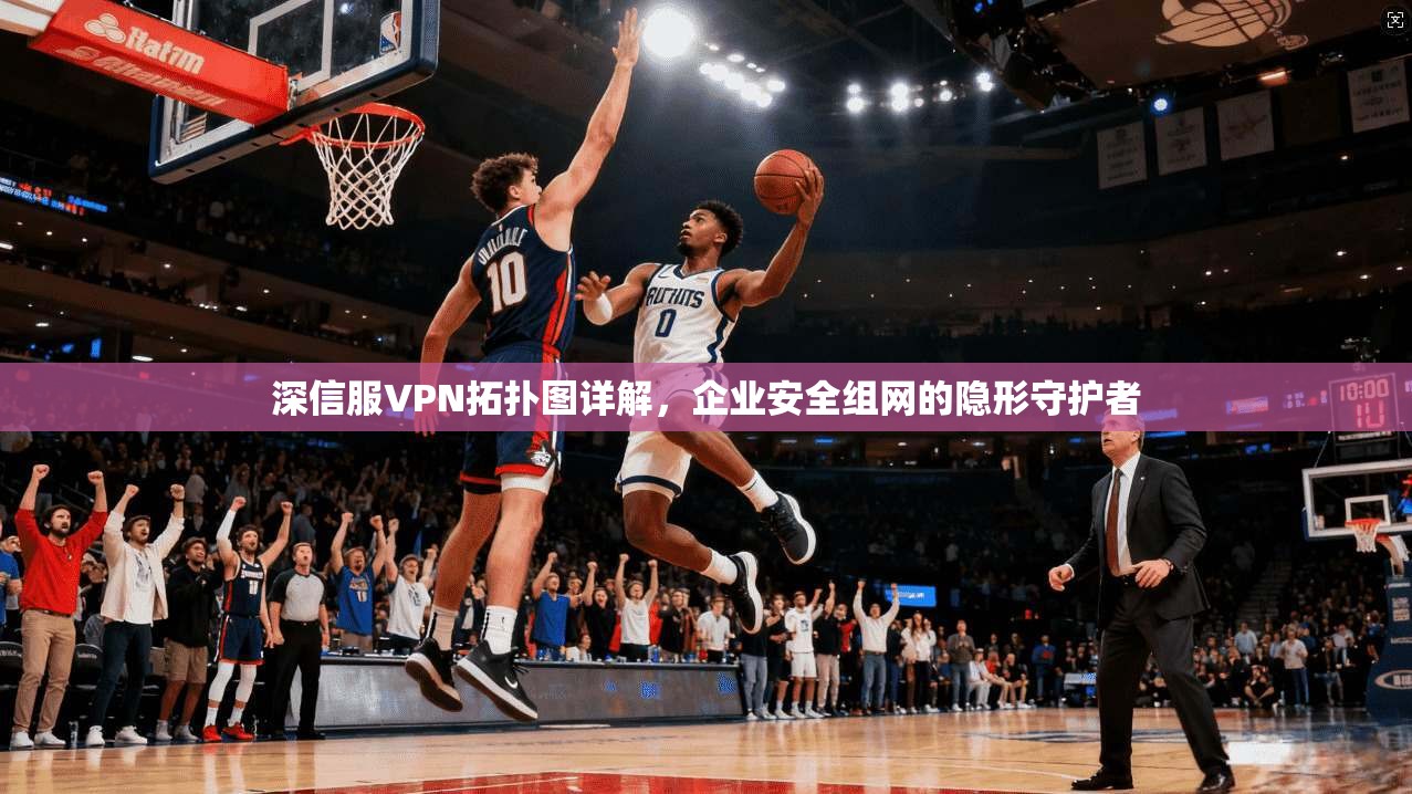 深信服VPN拓扑图详解，企业安全组网的隐形守护者