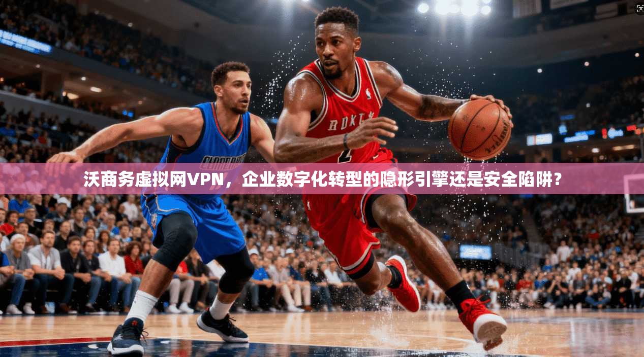 沃商务虚拟网VPN，企业数字化转型的隐形引擎还是安全陷阱？