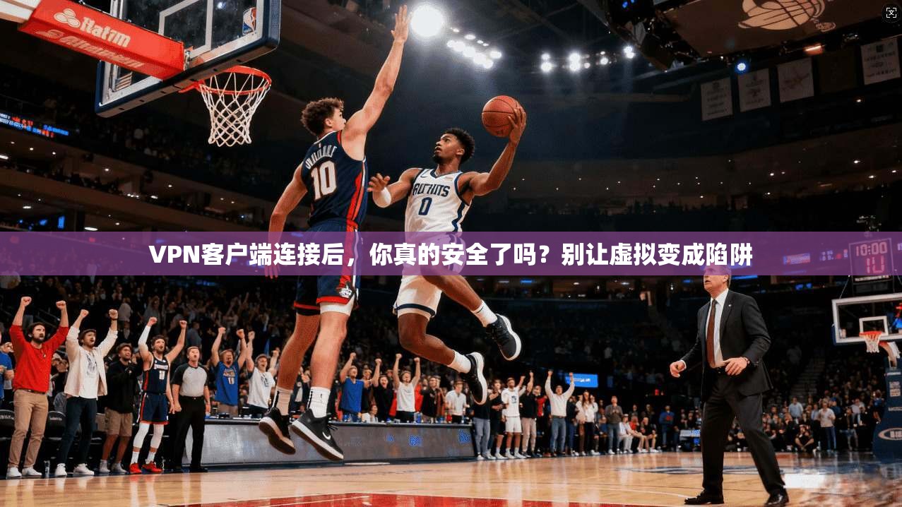 VPN客户端连接后，你真的安全了吗？别让虚拟变成陷阱