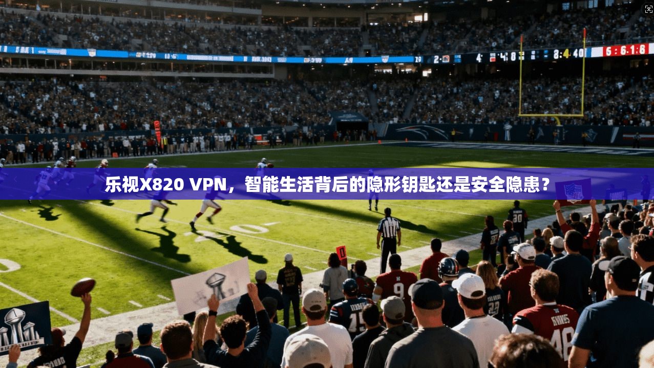 乐视X820 VPN，智能生活背后的隐形钥匙还是安全隐患？