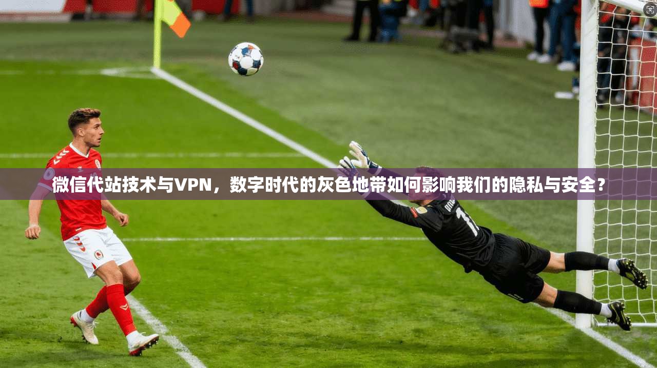 微信代站技术与VPN，数字时代的灰色地带如何影响我们的隐私与安全？