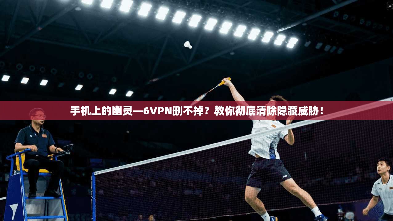 手机上的幽灵—6VPN删不掉？教你彻底清除隐藏威胁！