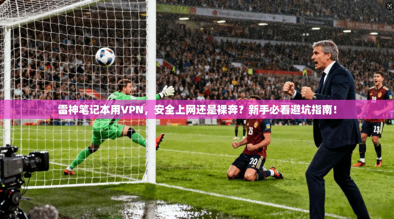 雷神笔记本用VPN，安全上网还是裸奔？新手必看避坑指南！