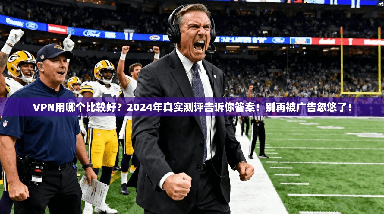 VPN用哪个比较好？2024年真实测评告诉你答案！别再被广告忽悠了！