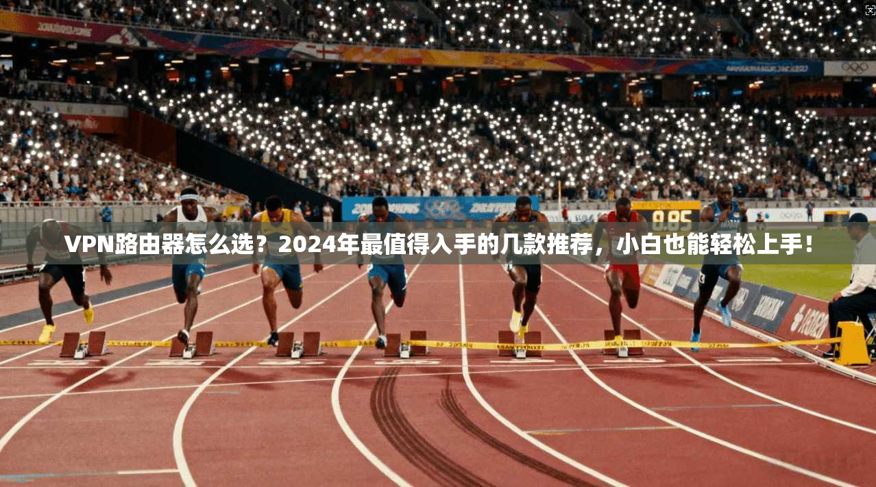 VPN路由器怎么选？2024年最值得入手的几款推荐，小白也能轻松上手！