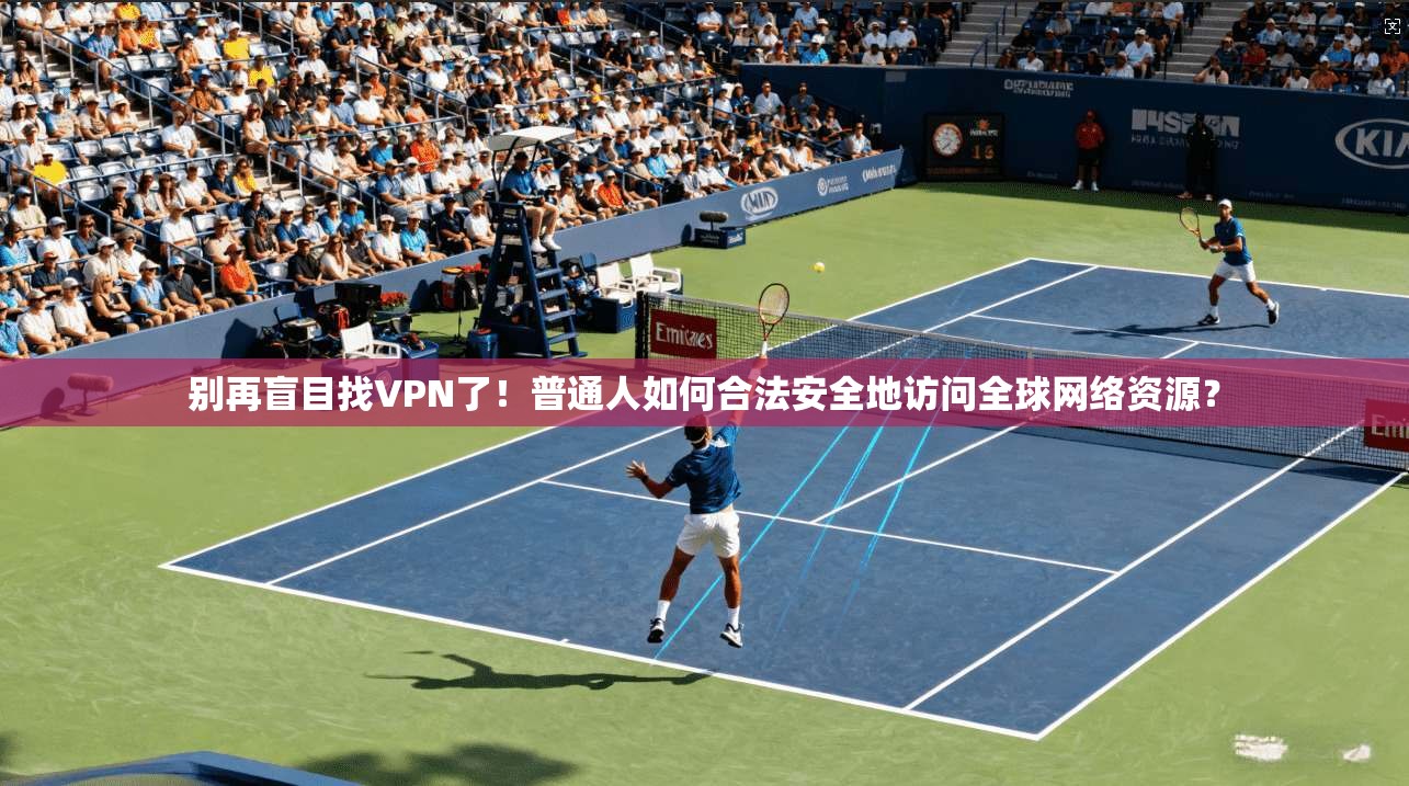 别再盲目找VPN了！普通人如何合法安全地访问全球网络资源？