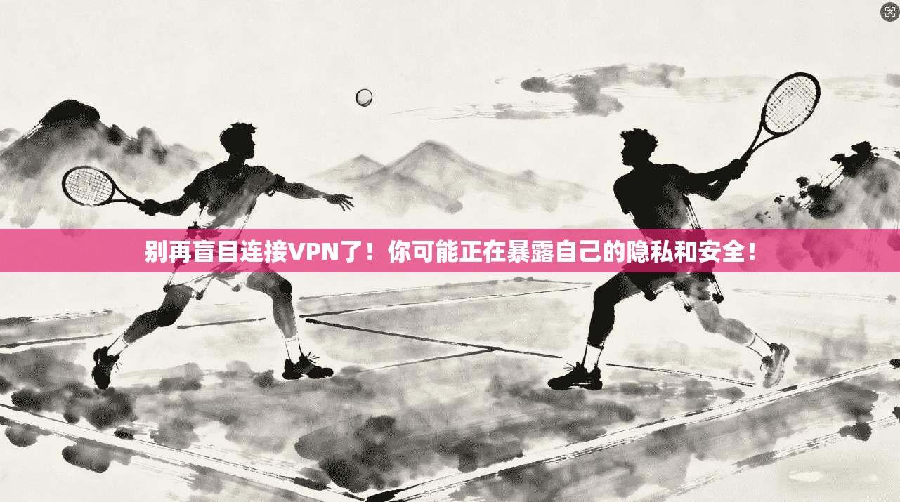 别再盲目连接VPN了！你可能正在暴露自己的隐私和安全！