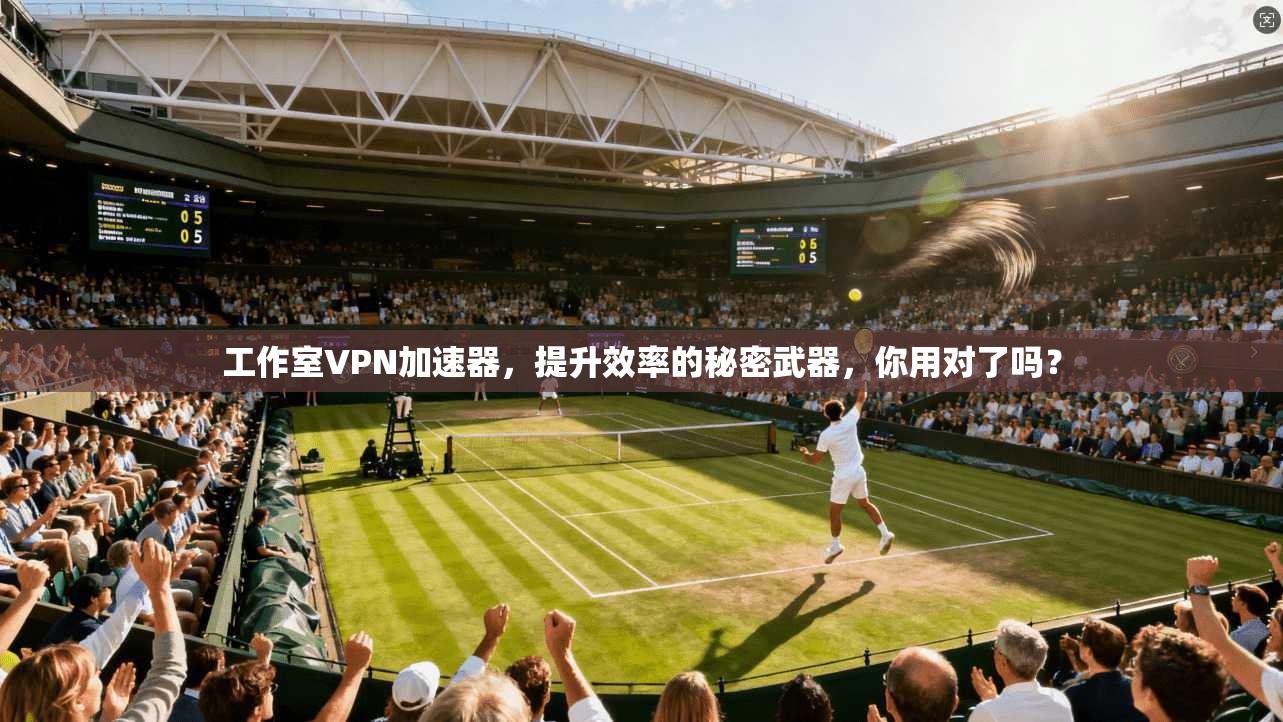 工作室VPN加速器，提升效率的秘密武器，你用对了吗？