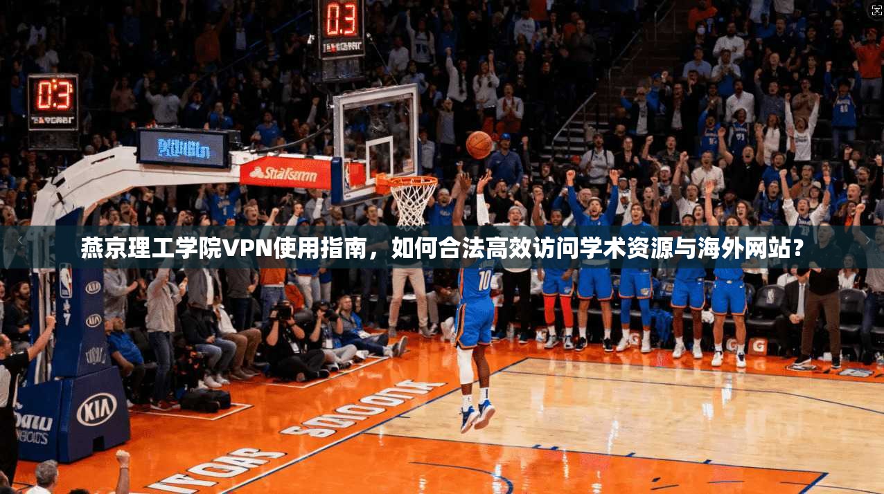燕京理工学院VPN使用指南，如何合法高效访问学术资源与海外网站？
