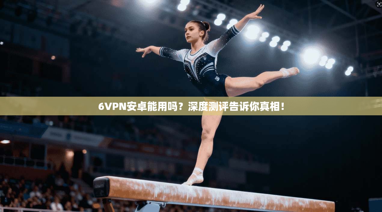 6VPN安卓能用吗？深度测评告诉你真相！