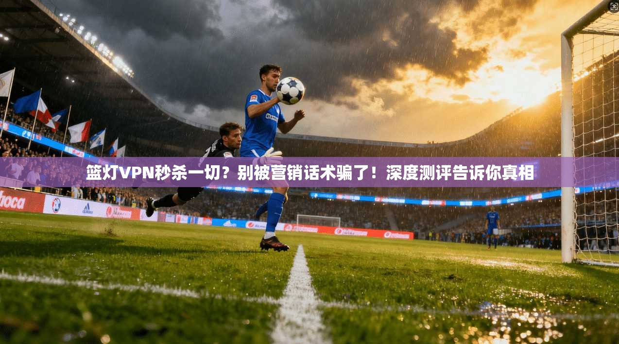 篮灯VPN秒杀一切？别被营销话术骗了！深度测评告诉你真相