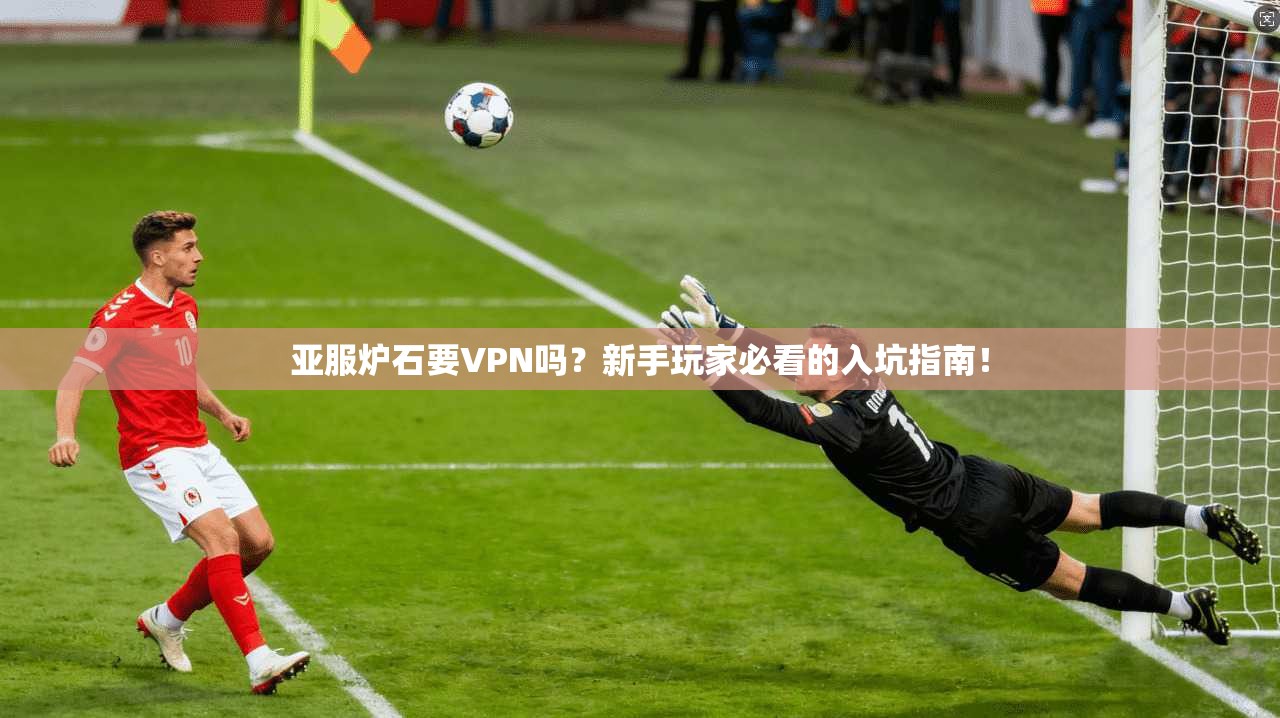 亚服炉石要VPN吗？新手玩家必看的入坑指南！