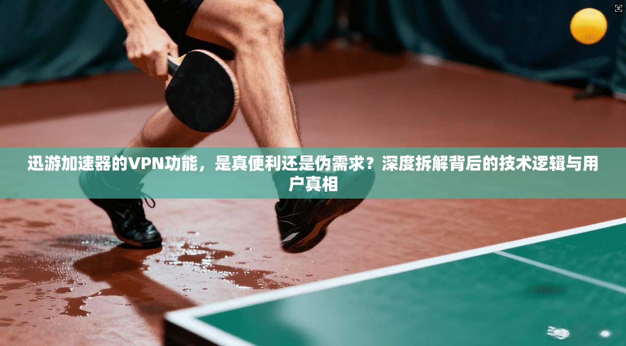 迅游加速器的VPN功能，是真便利还是伪需求？深度拆解背后的技术逻辑与用户真相