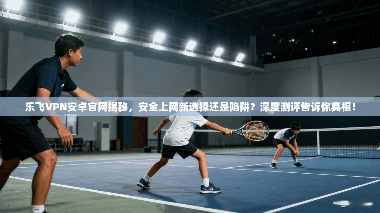 乐飞VPN安卓官网揭秘，安全上网新选择还是陷阱？深度测评告诉你真相！