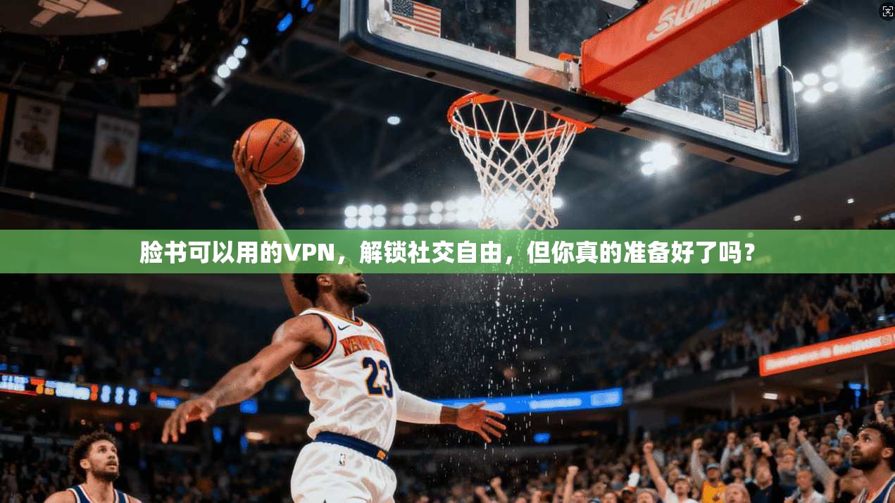脸书可以用的VPN，解锁社交自由，但你真的准备好了吗？