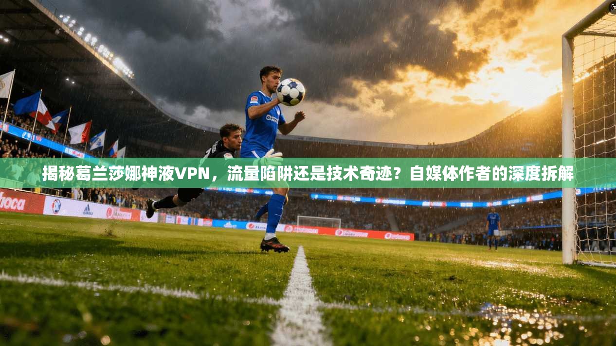 揭秘葛兰莎娜神液VPN，流量陷阱还是技术奇迹？自媒体作者的深度拆解