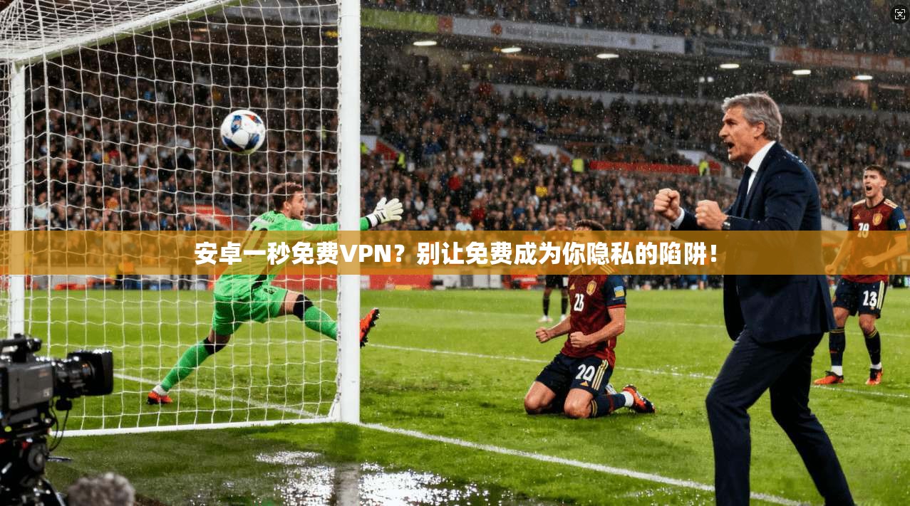 安卓一秒免费VPN？别让免费成为你隐私的陷阱！