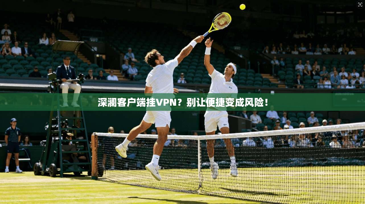 深澜客户端挂VPN？别让便捷变成风险！