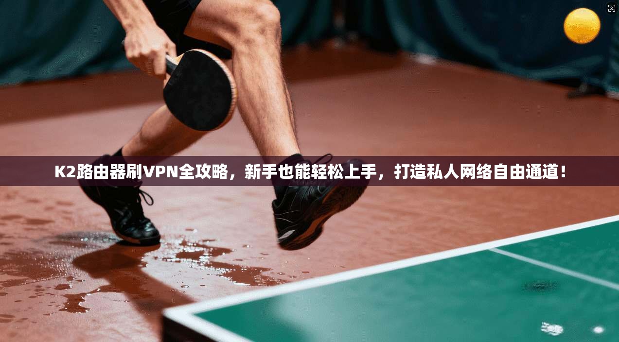 K2路由器刷VPN全攻略，新手也能轻松上手，打造私人网络自由通道！