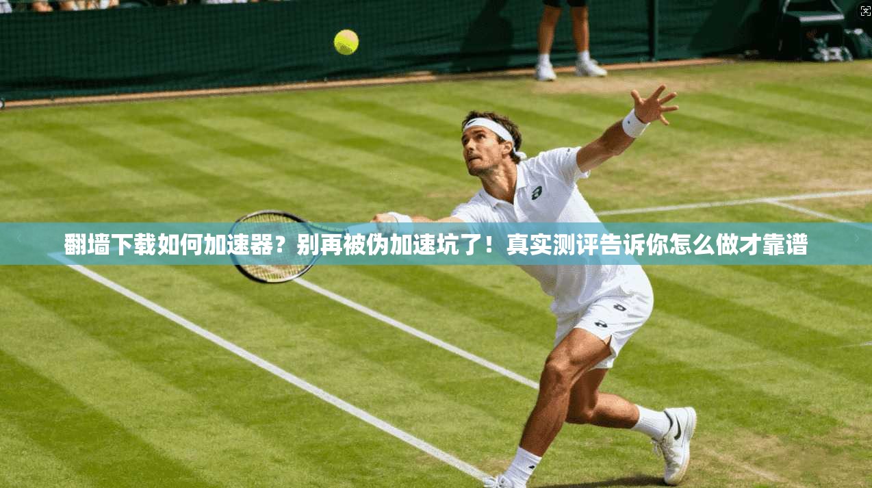 翻墙下载如何加速器？别再被伪加速坑了！真实测评告诉你怎么做才靠谱