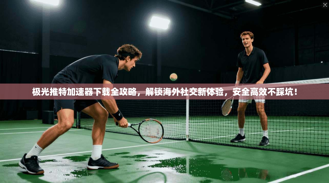 极光推特加速器下载全攻略，解锁海外社交新体验，安全高效不踩坑！