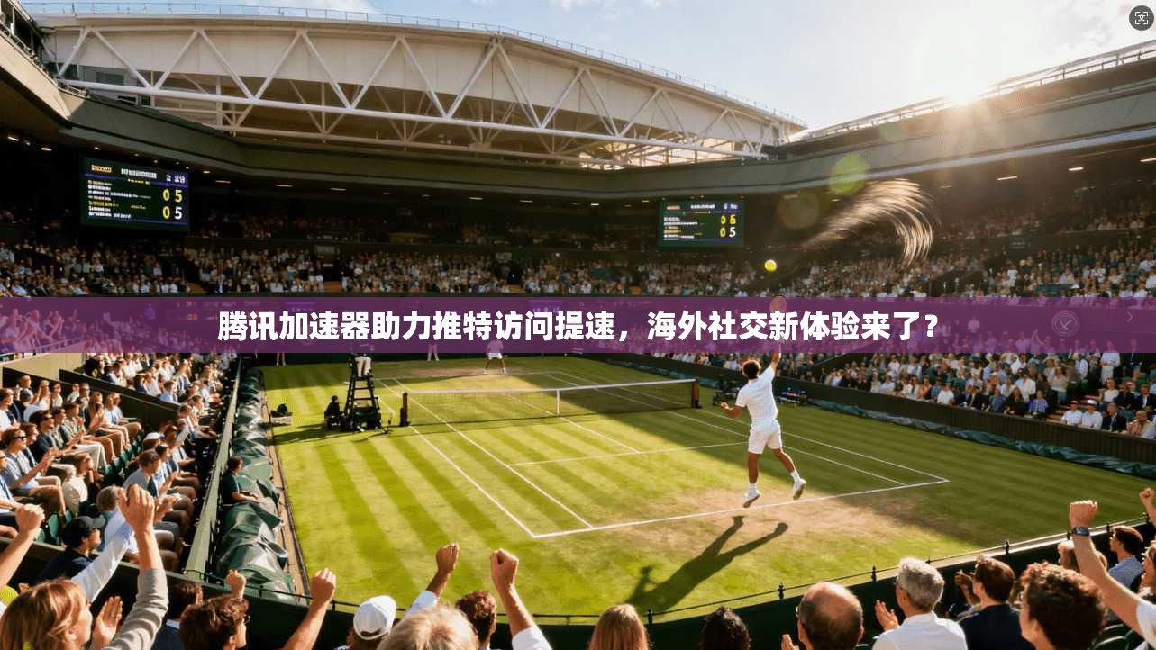 腾讯加速器助力推特访问提速，海外社交新体验来了？
