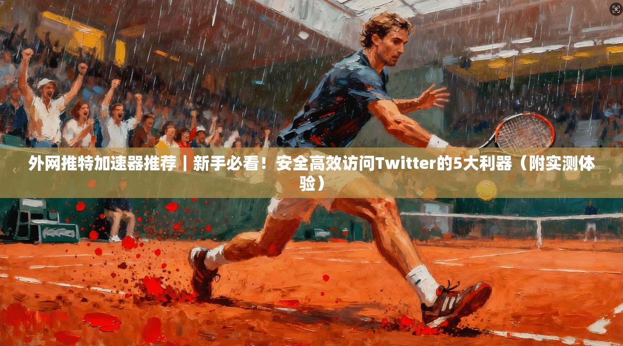 外网推特加速器推荐｜新手必看！安全高效访问Twitter的5大利器（附实测体验）