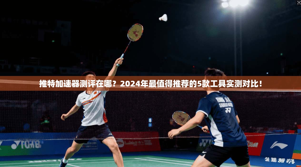 推特加速器测评在哪？2024年最值得推荐的5款工具实测对比！