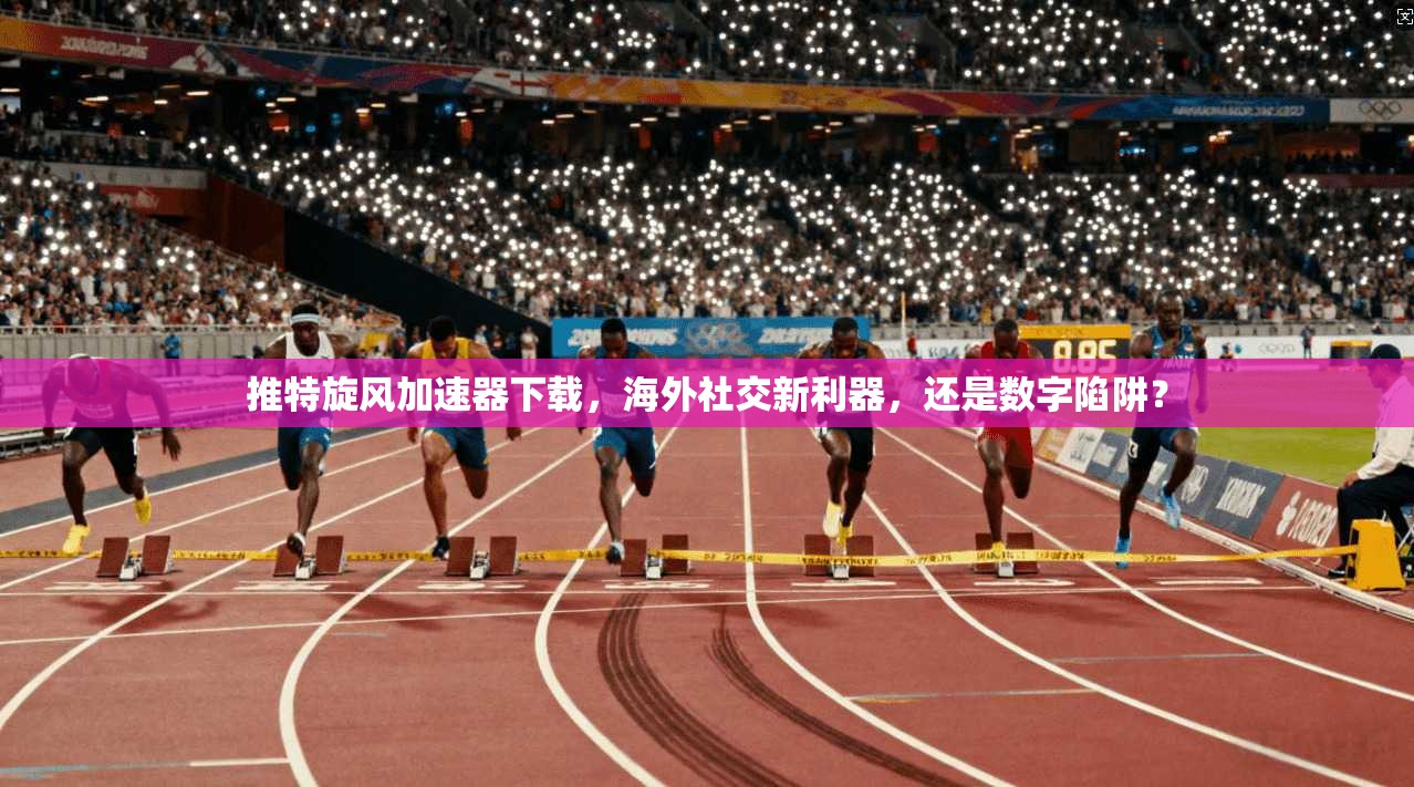 推特旋风加速器下载，海外社交新利器，还是数字陷阱？